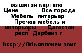 вышитая картина  › Цена ­ 8 000 - Все города Мебель, интерьер » Прочая мебель и интерьеры   . Дагестан респ.,Дербент г.